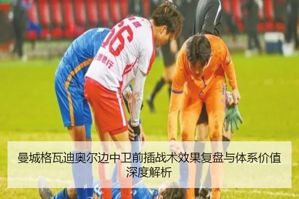 曼城格瓦迪奥尔边中卫前插战术效果复盘与体系价值深度解析（pg）