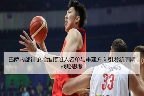 巴萨内部讨论哈维接班人名单与重建方向引发新周期战略思考